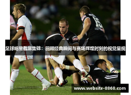 足球明星截屏集锦：回顾经典瞬间与赛场辉煌时刻的视觉呈现