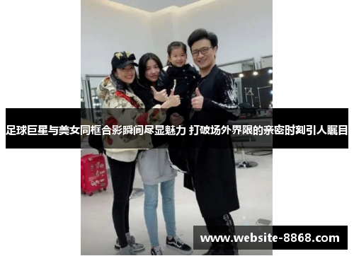足球巨星与美女同框合影瞬间尽显魅力 打破场外界限的亲密时刻引人瞩目