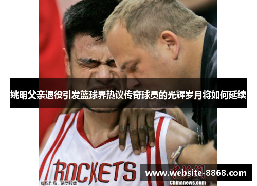 姚明父亲退役引发篮球界热议传奇球员的光辉岁月将如何延续