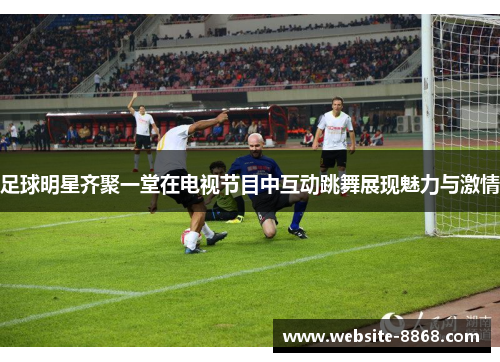 足球明星齐聚一堂在电视节目中互动跳舞展现魅力与激情